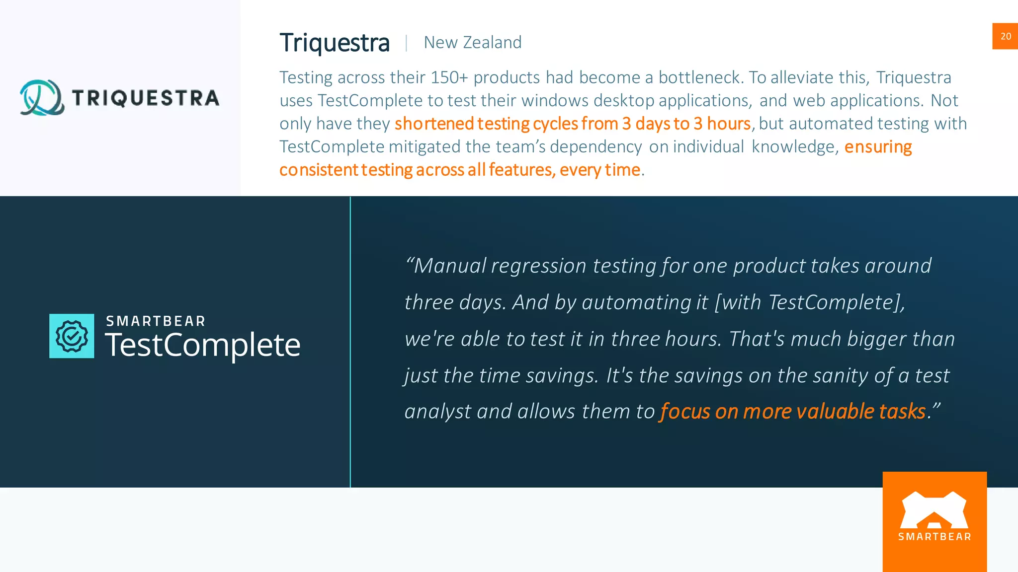 Proprietary & Confidential
20
Triquestra | New Zealand
Testing across their 150+ products had become a bottleneck. To alleviate this, Triquestra
uses TestComplete to test their windows desktop applications, and web applications. Not
only have they shortenedtesting cycles from 3 days to 3 hours,but automated testing with
TestComplete mitigated the team’s dependency on individual knowledge, ensuring
consistenttesting across all features, every time.
“Manual regression testing for one product takes around
three days. And by automating it [with TestComplete],
we're able to test it in three hours. That's much bigger than
just the time savings. It's the savings on the sanity of a test
analyst and allows them to focus on more valuable tasks.”
 