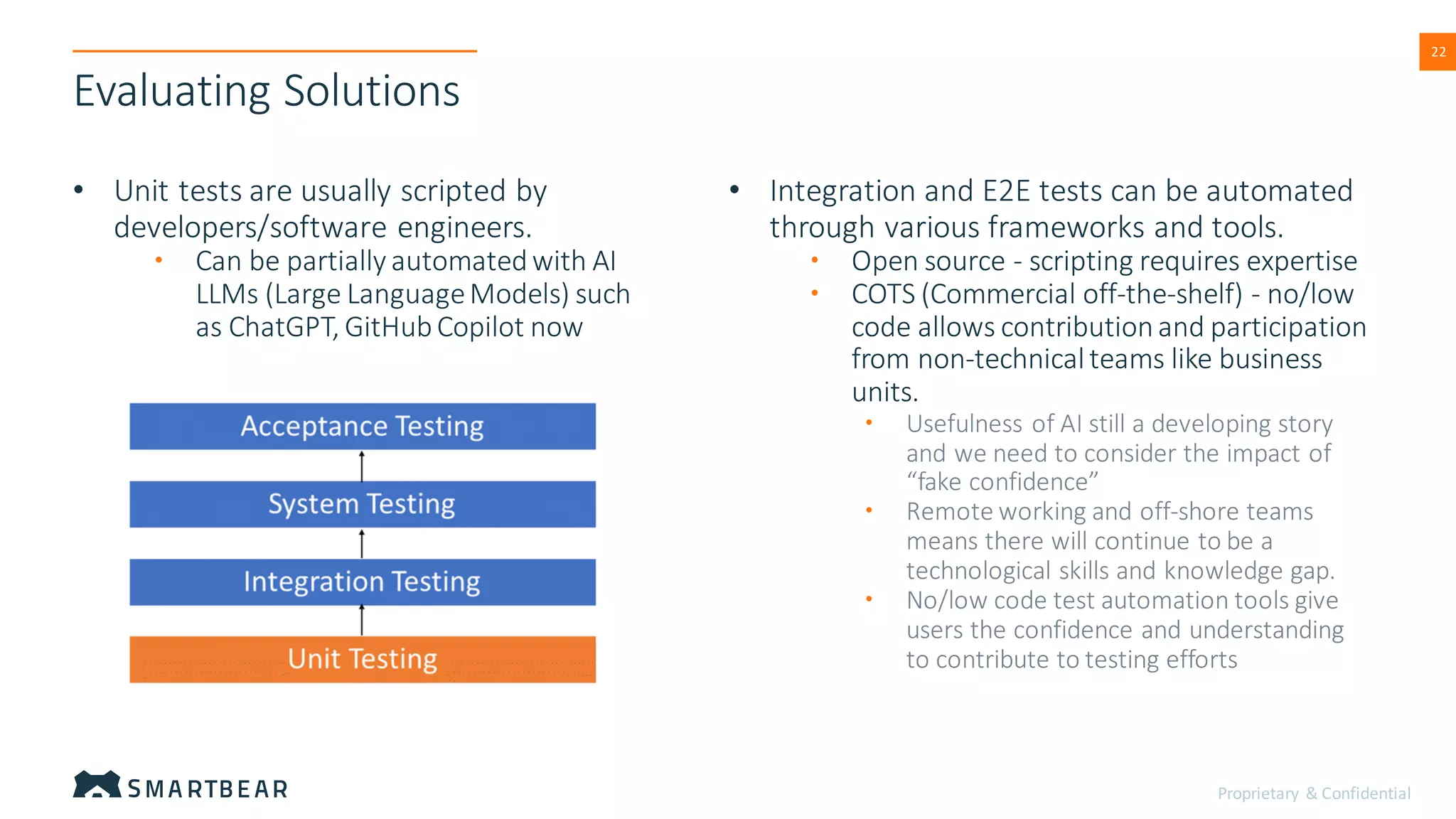 Proprietary & Confidential
22
Evaluating Solutions
• Unit tests are usually scripted by
developers/software engineers.
• Can be partially automatedwith AI
LLMs (Large LanguageModels) such
as ChatGPT, GitHubCopilot now
• Integration and E2E tests can be automated
through various frameworks and tools.
• Open source - scripting requires expertise
• COTS (Commercial off-the-shelf) - no/low
code allows contributionand participation
from non-technicalteams like business
units.
• Usefulness of AI still a developing story
and we need to consider the impact of
“fake confidence”
• Remote working and off-shore teams
means there will continue to be a
technological skills and knowledge gap.
• No/low code test automation tools give
users the confidence and understanding
to contribute to testing efforts
 