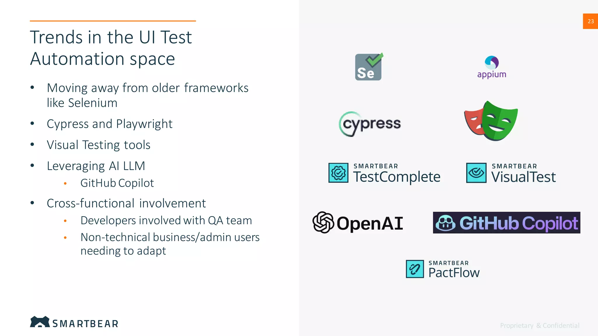 Proprietary & Confidential
23
23
Trends in the UI Test
Automation space
• Moving away from older frameworks
like Selenium
• Cypress and Playwright
• Visual Testing tools
• Leveraging AI LLM
• GitHubCopilot
• Cross-functional involvement
• Developers involvedwith QA team
• Non-technical business/admin users
needing to adapt
 