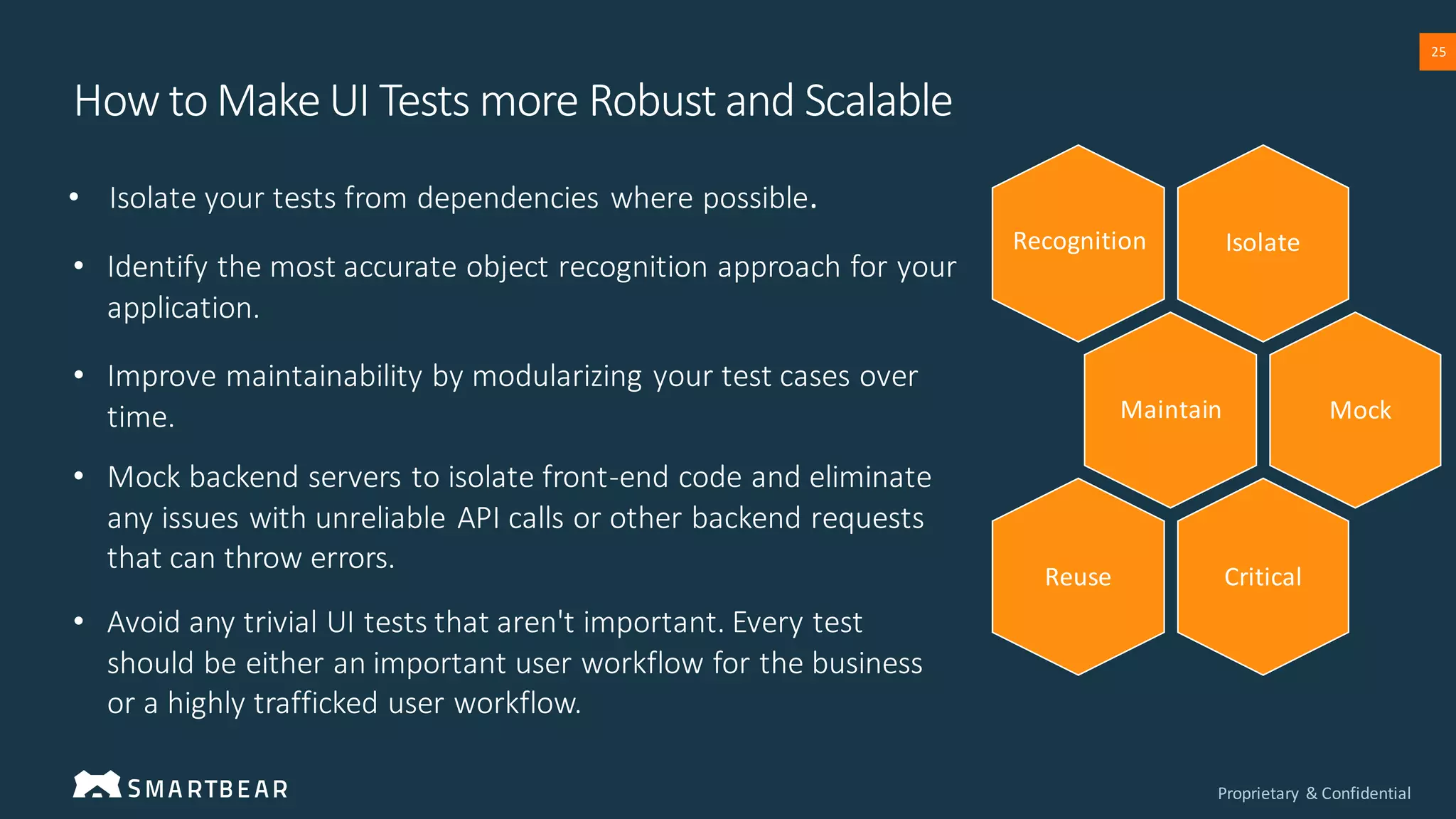 Proprietary & Confidential
25
• Isolate your tests from dependencies where possible.
How to Make UI Tests more Robust and Scalable
• Avoid any trivial UI tests that aren't important. Every test
should be either an important user workflow for the business
or a highly trafficked user workflow.
• Identify the most accurate object recognition approach for your
application.
• Improve maintainability by modularizing your test cases over
time.
• Mock backend servers to isolate front-end code and eliminate
any issues with unreliable API calls or other backend requests
that can throw errors.
Isolate
Maintain
Critical
Reuse
Recognition
Mock
 