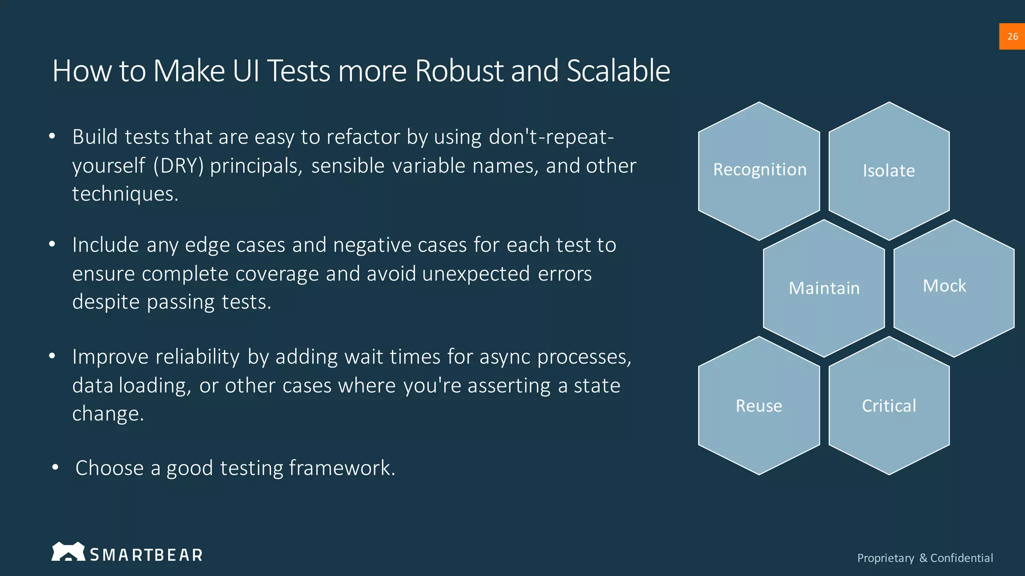Proprietary & Confidential
26
• Build tests that are easy to refactor by using don't-repeat-
yourself (DRY) principals, sensible variable names, and other
techniques.
• Choose a good testing framework.
• Include any edge cases and negative cases for each test to
ensure complete coverage and avoid unexpected errors
despite passing tests.
• Improve reliability by adding wait times for async processes,
data loading, or other cases where you're asserting a state
change.
Isolate
Maintain
Critical
Reuse
Recognition
Mock
How to Make UI Tests more Robust and Scalable
 