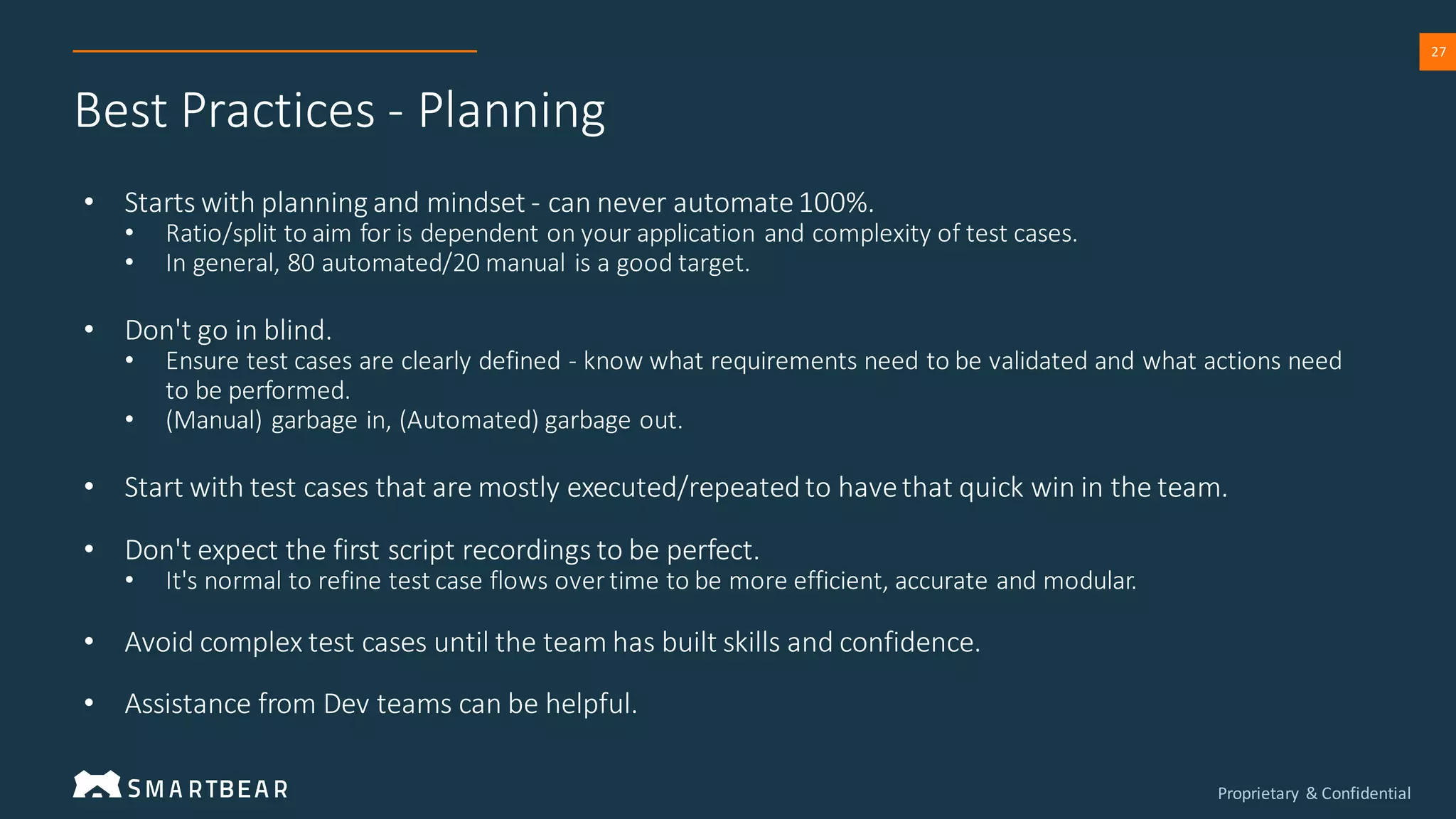 Proprietary & Confidential
27
Best Practices - Planning
• Starts with planning and mindset - can never automate100%.
• Ratio/split to aim for is dependent on your application and complexity of test cases.
• In general, 80 automated/20 manual is a good target.
• Don't go in blind.
• Ensure test cases are clearly defined - know what requirements need to be validated and what actions need
to be performed.
• (Manual) garbage in, (Automated) garbage out.
• Start with test cases that are mostly executed/repeatedto havethat quick win in the team.
• Don't expect the first script recordings to be perfect.
• It's normal to refine test case flows over time to be more efficient, accurate and modular.
• Avoid complex test cases until the team has built skills and confidence.
• Assistance from Dev teams can be helpful.
 