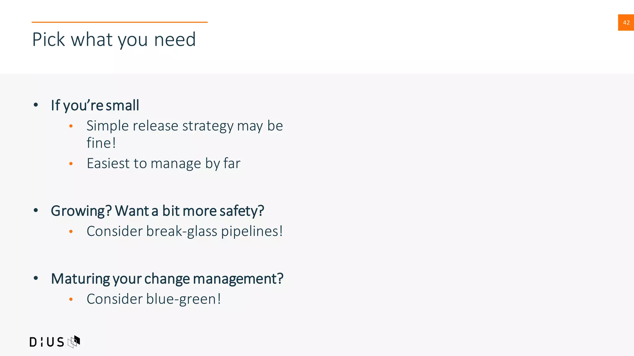 42
Pick what you need
• If you’resmall
• Simple release strategy may be
fine!
• Easiest to manage by far
• Growing? Wanta bit more safety?
• Consider break-glass pipelines!
• Maturing your change management?
• Consider blue-green!
 