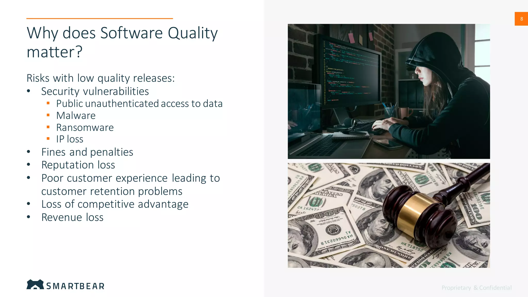 Proprietary & Confidential
8
8
Why does Software Quality
matter?
Risks with low quality releases:
• Security vulnerabilities
▪ Public unauthenticatedaccess to data
▪ Malware
▪ Ransomware
▪ IP loss
• Fines and penalties
• Reputation loss
• Poor customer experience leading to
customer retention problems
• Loss of competitive advantage
• Revenue loss
 