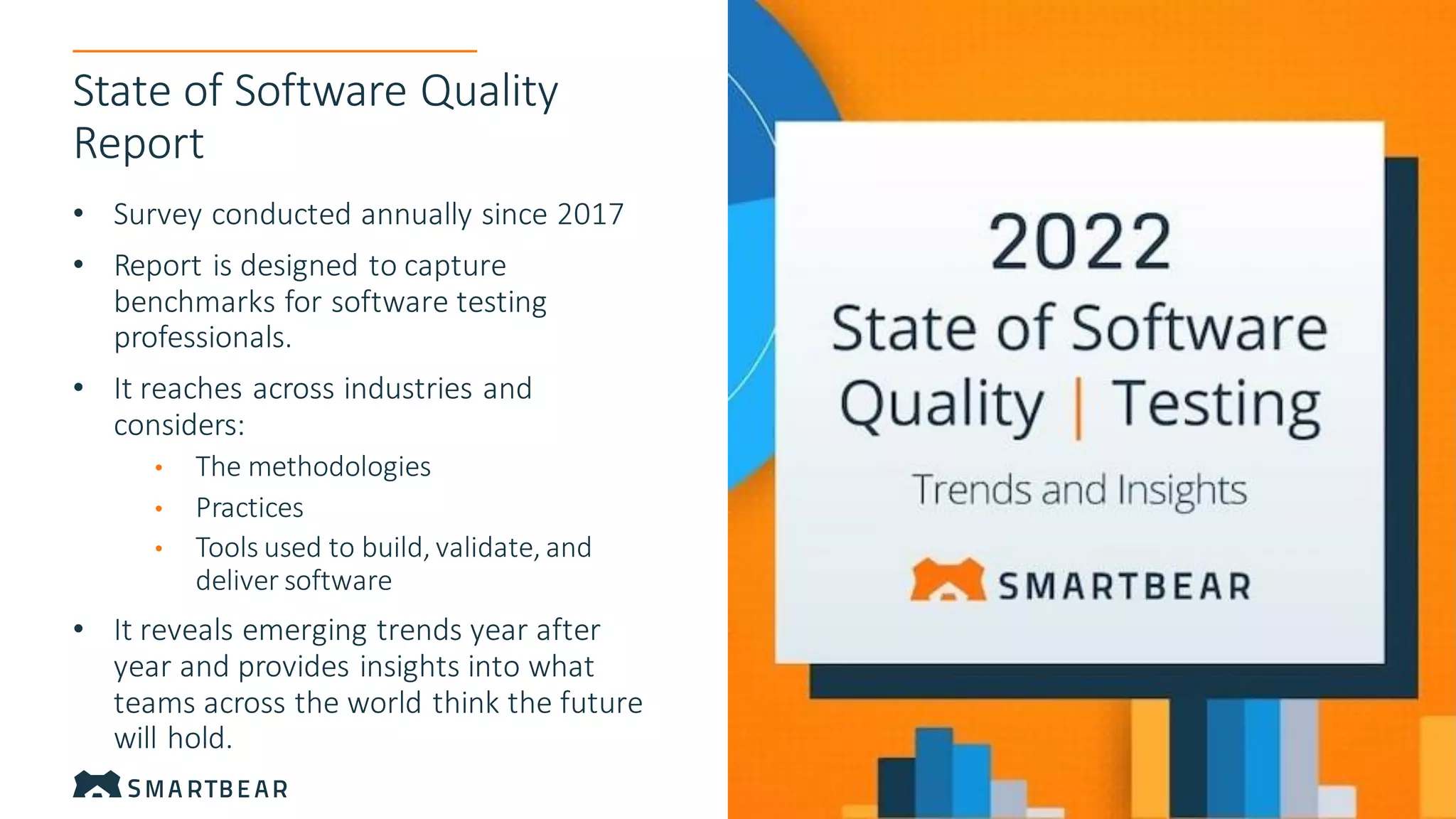 Proprietary & Confidential
9
9
State of Software Quality
Report
• Survey conducted annually since 2017
• Report is designed to capture
benchmarks for software testing
professionals.
• It reaches across industries and
considers:
• The methodologies
• Practices
• Tools used to build, validate, and
deliver software
• It reveals emerging trends year after
year and provides insights into what
teams across the world think the future
will hold.
 