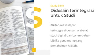Study Bible
Didesain terintegrasi
untuk Studi
Alkitab masa depan
terintegrasi dengan alat-alat
studi digital dan bahan-bahan
biblika guna menunjang
pemahaman Alkitab.
 
