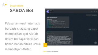 Study Bible
SABDA Bot
Source: https://t.me/sabdabot
Pelayanan mesin otomatis
berbasis chat yang dapat
memberikan ayat Alkitab
dalam berbagai versi dan
bahan-bahan biblika untuk
mempelajari Alkitab.
 
