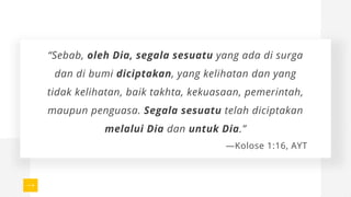 “Sebab, oleh Dia, segala sesuatu yang ada di surga
dan di bumi diciptakan, yang kelihatan dan yang
tidak kelihatan, baik takhta, kekuasaan, pemerintah,
maupun penguasa. Segala sesuatu telah diciptakan
melalui Dia dan untuk Dia.”
—Kolose 1:16, AYT
 