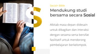Social+ Bible
Mendukung studi
bersama secara Sosial
Alkitab masa depan didesain
untuk dibagikan dan interaksi
dengan sesama serta bersifat
fasilitatif untuk mendorong
pembelajaran berkelompok.
 