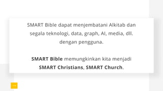 SMART Bible dapat menjembatani Alkitab dan
segala teknologi, data, graph, AI, media, dll.
dengan pengguna.
SMART Bible memungkinkan kita menjadi
SMART Christians, SMART Church.
 