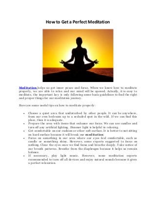 How to Get a Perfect Meditation
Meditation helps us get inner peace and focus. When we know how to meditate
properly, we are able to relax and our mind will be opened. Actually, it is easy to
meditate, the important key is only following some basic guidelines to find the right
and proper things for our meditation journey.
Here are some useful tips on how to meditate properly:
 Choose a quiet area that undisturbed by other people. It can be anywhere,
from our own bedroom up to a secluded spot in the wild. If we can find this
place, then it is adequate.
 Prepare the area with items that enhance our focus. We can use candles and
turn off any artificial lighting. Dimmer light is helpful in relaxing.
 Get comfortable on our cushion or other soft surface. It is better to not sitting
on hard surface because it will break our meditation
 Focus on something in our area where our eyes feel comfortable, such as
candle or something shiny. However, some experts suggested to focus on
nothing. Close the eyes once we find focus and breathe deeply. Take notice of
our breath patterns. Breathe from the diaphragm because it helps us remain
balance.
 If necessary, play light music. However, some meditation experts
recommended to turn off all devices and enjoy natural sounds because it gives
a perfect relaxation.
 