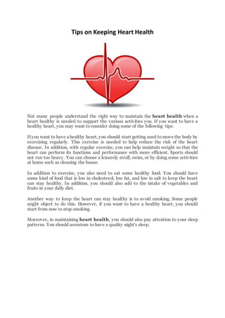 Tips on Keeping Heart Health
Not many people understand the right way to maintain the heart health when a
heart healthy is needed to support the various activities you. If you want to have a
healthy heart, you may want to consider doing some of the following tips:
If you want to have a healthy heart, you should start getting used to move the body by
exercising regularly. This exercise is needed to help reduce the risk of the heart
disease. In addition, with regular exercise, you can help maintain weight so that the
heart can perform its functions and performance with more efficient. Sports should
not run too heavy. You can choose a leisurely stroll, swim, or by doing some activities
at home such as cleaning the house.
In addition to exercise, you also need to eat some healthy food. You should have
some kind of food that is low in cholesterol, low fat, and low in salt to keep the heart
can stay healthy. In addition, you should also add to the intake of vegetables and
fruits in your daily diet.
Another way to keep the heart can stay healthy is to avoid smoking. Some people
might object to do this. However, if you want to have a healthy heart, you should
start from now to stop smoking.
Moreover, in maintaining heart health, you should also pay attention to your sleep
patterns. You should accustom to have a quality night's sleep.
 