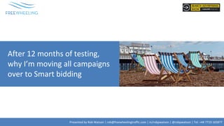 Presented by Rob Watson | rob@freewheelingtraffic.com | in/robpwatson | @robpwatson | Tel: +44 7719 165877
After 12 months of testing,
why I’m moving all campaigns
over to Smart bidding
 
