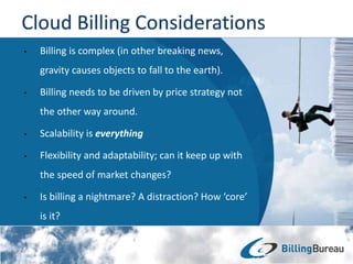 • Billing is complex (in other breaking news,
gravity causes objects to fall to the earth).
• Billing needs to be driven by price strategy not
the other way around.
• Scalability is everything
• Flexibility and adaptability; can it keep up with
the speed of market changes?
• Is billing a nightmare? A distraction? How ‘core’
is it?
 