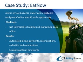 Online service business, owner with a software
background with a specific niche opportunity.
Challenge:
• Not interested in building and managing a back
office.
Results:
• Automated billing, payments, reconciliations,
collection and commissions.
• Scalable platform for growth.
 