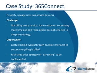 Property management and service business.
Challenge:
• Not billing every service. Some customers consuming
more time and cost than others but not reflected in
the price strategy.
Opportunity:
• Capture billing events through multiple interfaces to
ensure everything is billed.
• Facilitated price strategy for “care plans” to be
implemented.
 