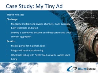 Mobile web sites
Challenge:
• Managing multiple and diverse channels, multi-currency,
both wholesale and retail
• Seeking a pathway to become an infrastructure and cloud
services aggregator
Results:
• Mobile portal for in-person sales
• Integrated service provisioning
• Wholesale billing with “UDR” feed as well as white label
billing
 