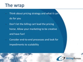 • Think about pricing strategy and what it can
do for you
• Don’t let the billing cart lead the pricing
horse. Allow your marketing to be creative
and have fun!
• Consider end-to-end processes and look for
impediments to scalability
 