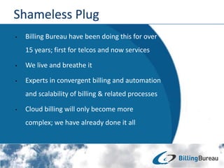 • Billing Bureau have been doing this for over
15 years; first for telcos and now services
• We live and breathe it
• Experts in convergent billing and automation
and scalability of billing & related processes
• Cloud billing will only become more
complex; we have already done it all
 