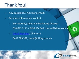 • Any questions?? All clear as mud?
• For more information, contact
• Ben Wortley; Sales and Marketing Director
03 8611 1111 / 0438 236 643; benw@billing.com.au
• David Werdiger; Chairman
0412 389 389; david@billing.com.au
 