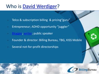 • Telco & subscription billing & pricing“guru”
• Entrepreneur; ADHD opportunity “juggler”
• Blogger; writer; public speaker
• Founder & director: Billing Bureau, TBG, KISS Mobile
• Several not-for-profit directorships
 