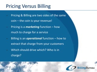 • Pricing & Billing are two sides of the same
coin – the coin is your revenue!
• Pricing is a marketing function – how
much to charge for a service
• Billing is an operational function – how to
extract that charge from your customers
• Which should drive which? Who is in
charge?
 