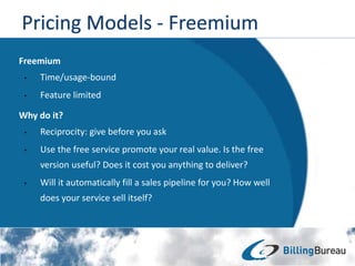BlahBlah
Freemium
• Time/usage-bound
• Feature limited
Why do it?
• Reciprocity: give before you ask
• Use the free service promote your real value. Is the free
version useful? Does it cost you anything to deliver?
• Will it automatically fill a sales pipeline for you? How well
does your service sell itself?
 
