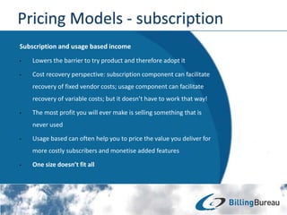 Subscription and usage based income
• Lowers the barrier to try product and therefore adopt it
• Cost recovery perspective: subscription component can facilitate
recovery of fixed vendor costs; usage component can facilitate
recovery of variable costs; but it doesn’t have to work that way!
• The most profit you will ever make is selling something that is
never used
• Usage based can often help you to price the value you deliver for
more costly subscribers and monetise added features
• One size doesn’t fit all
 