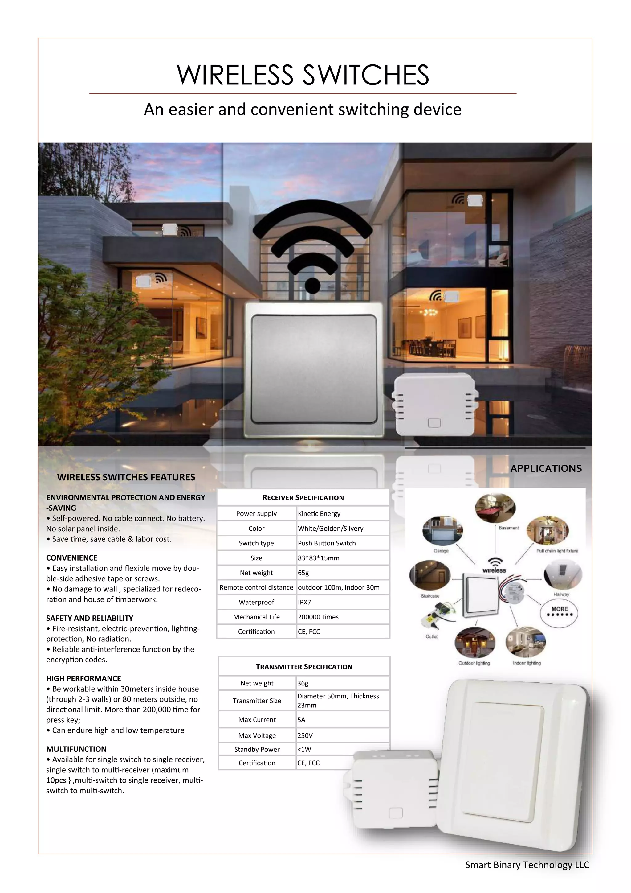 Smart Binary Technology LLC
An easier and convenient switching device
WIRELESS SWITCHES
WIRELESS SWITCHES FEATURES
ENVIRONMENTAL PROTECTION AND ENERGY
-SAVING
• Self-powered. No cable connect. No battery.
No solar panel inside.
• Save time, save cable & labor cost.
CONVENIENCE
• Easy installation and flexible move by dou-
ble-side adhesive tape or screws.
• No damage to wall , specialized for redeco-
ration and house of timberwork.
SAFETY AND RELIABILITY
• Fire-resistant, electric-prevention, lighting-
protection, No radiation.
• Reliable anti-interference function by the
encryption codes.
HIGH PERFORMANCE
• Be workable within 30meters inside house
(through 2-3 walls) or 80 meters outside, no
directional limit. More than 200,000 time for
press key;
• Can endure high and low temperature
MULTIFUNCTION
• Available for single switch to single receiver,
single switch to multi-receiver (maximum
10pcs } ,multi-switch to single receiver, multi-
switch to multi-switch.
Transmitter Specification
Net weight 36g
Transmitter Size
Diameter 50mm, Thickness
23mm
Max Current 5A
Max Voltage 250V
Standby Power <1W
Certification CE, FCC
Receiver Specification
Power supply Kinetic Energy
Color White/Golden/Silvery
Switch type Push Button Switch
Size 83*83*15mm
Net weight 65g
Remote control distance outdoor 100m, indoor 30m
Waterproof IPX7
Mechanical Life 200000 times
Certification CE, FCC
APPLICATIONS
 