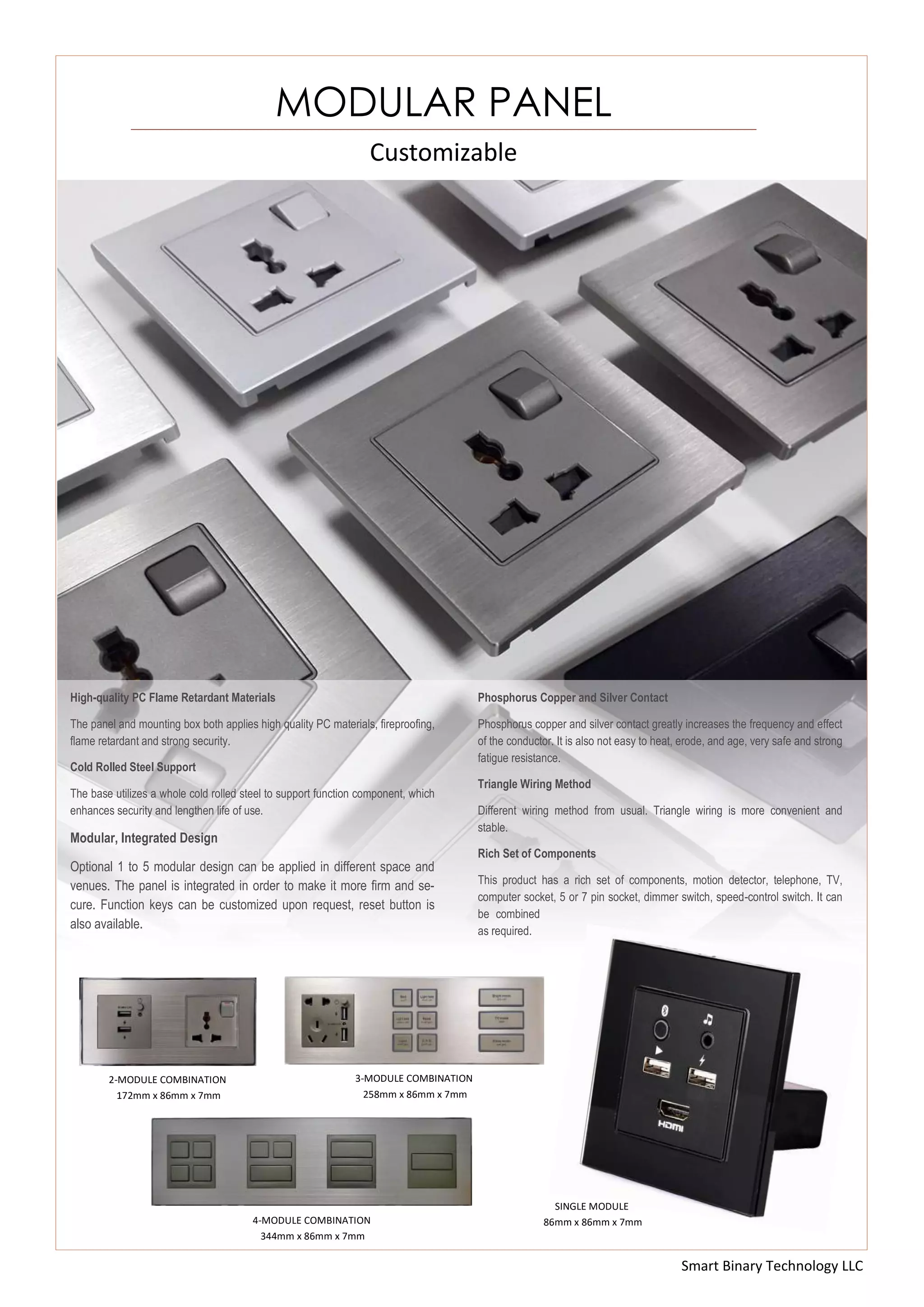 Smart Binary Technology LLC
Customizable
MODULAR PANEL
2-MODULE COMBINATION
172mm x 86mm x 7mm
3-MODULE COMBINATION
258mm x 86mm x 7mm
4-MODULE COMBINATION
344mm x 86mm x 7mm
High-quality PC Flame Retardant Materials
The panel and mounting box both applies high quality PC materials, fireproofing,
flame retardant and strong security.
Cold Rolled Steel Support
The base utilizes a whole cold rolled steel to support function component, which
enhances security and lengthen life of use.
Modular, Integrated Design
Optional 1 to 5 modular design can be applied in different space and
venues. The panel is integrated in order to make it more firm and se-
cure. Function keys can be customized upon request, reset button is
also available.
Phosphorus Copper and Silver Contact
Phosphorus copper and silver contact greatly increases the frequency and effect
of the conductor. It is also not easy to heat, erode, and age, very safe and strong
fatigue resistance.
Triangle Wiring Method
Different wiring method from usual. Triangle wiring is more convenient and
stable.
Rich Set of Components
This product has a rich set of components, motion detector, telephone, TV,
computer socket, 5 or 7 pin socket, dimmer switch, speed-control switch. It can
be combined
as required.
SINGLE MODULE
86mm x 86mm x 7mm
 