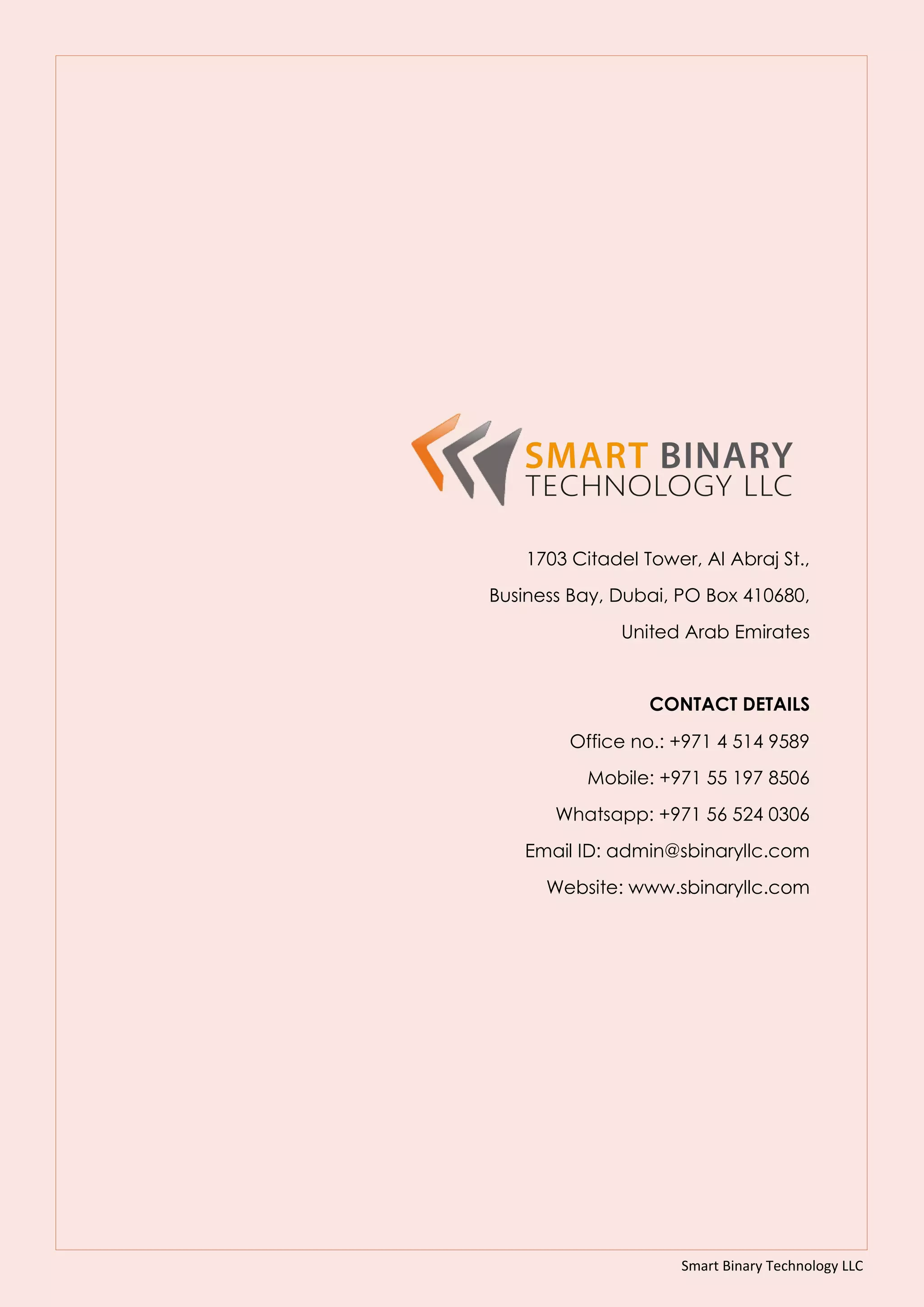 Smart Binary Technology LLC
1703 Citadel Tower, Al Abraj St.,
Business Bay, Dubai, PO Box 410680,
United Arab Emirates
CONTACT DETAILS
Office no.: +971 4 514 9589
Mobile: +971 55 197 8506
Whatsapp: +971 56 524 0306
Email ID: admin@sbinaryllc.com
Website: www.sbinaryllc.com
 