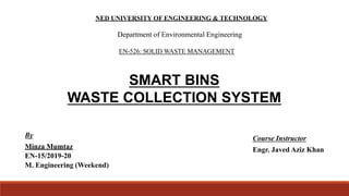 SMART BINS
WASTE COLLECTION SYSTEM
EN-526: SOLID WASTE MANAGEMENT
NED UNIVERSITY OF ENGINEERING & TECHNOLOGY
Department of Environmental Engineering
By
Minza Mumtaz
EN-15/2019-20
M. Engineering (Weekend)
Course Instructor
Engr. Javed Aziz Khan
 