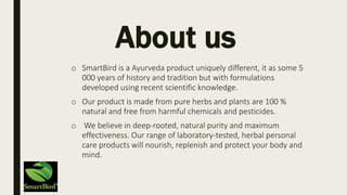 About us
o SmartBird is a Ayurveda product uniquely different, it as some 5
000 years of history and tradition but with formulations
developed using recent scientific knowledge.
o Our product is made from pure herbs and plants are 100 %
natural and free from harmful chemicals and pesticides.
o We believe in deep-rooted, natural purity and maximum
effectiveness. Our range of laboratory-tested, herbal personal
care products will nourish, replenish and protect your body and
mind.