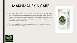 o Inspired by the traditions of Ayurveda, but brought completely up to date,
this 21st Century SmartBird formula combines seed, root, flower and fruit
extracts from fifteen carefully chosen, 100% natural plant sources to create
this unique and comprehensive, natural skin care product without any
need for man-made chemicals.
o The main ingredient in Makhmal ayurvedic skin care product consist of :
Chibhita, Manjishta and Neem.
MAKHMAL SKIN CARE