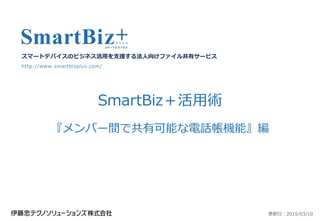 SmartBiz＋活用術
『メンバー間で共有可能な電話帳機能』編
スマートデバイスのビジネス活用を支援する法人向けファイル共有サービス
http://www.smartbizplus.com/
更新日：2015/03/10
 