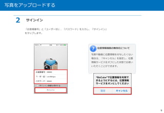 写真をアップロードする 
9 
「お客様番号」と「ユーザーID」、「パスワード」を入力し、「サインイン」 
をタップします。 
位置情報機能の無効化について 
写真や動画に位置情報を付与したくない 
場合は、「キャンセル」を指定し、位置 
情報サービスをオフにした状態でお使い 
いただくことができます。 
２ サインイン 
 