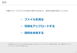 目次 
本書はスマートビズプラスを初めて操作する方向けに、基本的な操作を紹介しています。 
• ファイルを見る 
• 写真をアップロードする 
• 資料を共有する 
* SmartBiz+クライアントアプリである「BizCube（ビズキューブ）」のインストール手順につきましては、別途クライアントア 
プリインストールガイドをご覧ください。 
1 
 