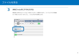 ファイルを見る 
5 
３ 共有フォルダにアクセスする 
関係者で共有するファイルは「共有フォルダ」に格納されます。ファイルブラウザ画面 
の「共有フォルダ」をタップし、フォルダの中を参照します。 
 