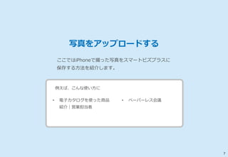 7 
写真をアップロードする 
ここではiPhoneで撮った写真をスマートビズプラスに 
保存する方法を紹介します。 
例えば、こんな使い方に 
• 電子カタログを使った商品 
紹介｜営業担当者 
• ペーパーレス会議 
 