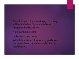 • Auto detection of station & speech message
will help blinds& physical disables to
recognize the destination.
• Auto alarming system
• Fully paperless system
• With little software & sensor up gradation,
can extensible to any other application &
specification.
 
