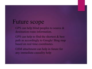 Future scope
• GPS can help blind peoples to source &
destination route information.
• GPS can help to find the shortest & best
path as accordingly to Google/ Bing map
based on real time coordinates.
• GSM attachment can help in future for
any immediate causality help
 