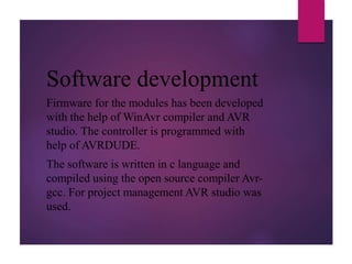 Software development
Firmware for the modules has been developed
with the help of WinAvr compiler and AVR
studio. The controller is programmed with
help of AVRDUDE.
The software is written in c language and
compiled using the open source compiler Avr-
gcc. For project management AVR studio was
used.
 