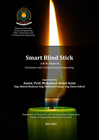 Mansoura University
Faculty of Engineering
Dept. of Electronics and
Communication Engineering

Smart Blind Stick
A B. Sc. Project in

Electronics and Communications Engineering

Supervised by

Assist. Prof. Mohamed Abdel-Azim
Eng. Ahmed Shabaan, Eng. Mohamed Gamal, Eng. Eman Ashraf

Department of Electronics and Communications Engineering
Faculty of Engineering-Mansoura University

2011-2012

 