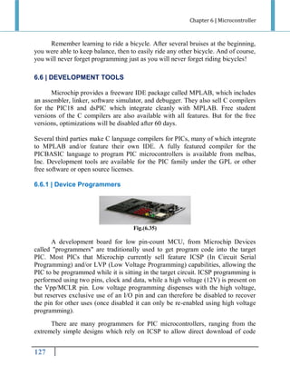 Chapter 6 | Microcontroller

Remember learning to ride a bicycle. After several bruises at the beginning,
you were able to keep balance, then to easily ride any other bicycle. And of course,
you will never forget programming just as you will never forget riding bicycles!
6.6 | DEVELOPMENT TOOLS
Microchip provides a freeware IDE package called MPLAB, which includes
an assembler, linker, software simulator, and debugger. They also sell C compilers
for the PIC18 and dsPIC which integrate cleanly with MPLAB. Free student
versions of the C compilers are also available with all features. But for the free
versions, optimizations will be disabled after 60 days.
Several third parties make C language compilers for PICs, many of which integrate
to MPLAB and/or feature their own IDE. A fully featured compiler for the
PICBASIC language to program PIC microcontrollers is available from melbas,
Inc. Development tools are available for the PIC family under the GPL or other
free software or open source licenses.
6.6.1 | Device Programmers

Fig.(6.35)

A development board for low pin-count MCU, from Microchip Devices
called "programmers" are traditionally used to get program code into the target
PIC. Most PICs that Microchip currently sell feature ICSP (In Circuit Serial
Programming) and/or LVP (Low Voltage Programming) capabilities, allowing the
PIC to be programmed while it is sitting in the target circuit. ICSP programming is
performed using two pins, clock and data, while a high voltage (12V) is present on
the Vpp/MCLR pin. Low voltage programming dispenses with the high voltage,
but reserves exclusive use of an I/O pin and can therefore be disabled to recover
the pin for other uses (once disabled it can only be re-enabled using high voltage
programming).
There are many programmers for PIC microcontrollers, ranging from the
extremely simple designs which rely on ICSP to allow direct download of code

999

 