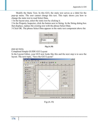 Appendix A: GUI

Modify the Static Text. In this GUI, the static text serves as a label for the
pop-up menu. The user cannot change this text. This topic shows you how to
change the static text to read Select Data.
1 In the layout area, select the static text by clicking it.
2 In the Property Inspector, click the button next to String. In the String dialog box
that displays, replace the existing text with the phrase Select Data.
3 Click OK. The phrase Select Data appears in the static text component above the

Fig.(A.18)

pop-up menu.
Completed Simple GUIDE GUI Layout
In the Layout Editor, your GUI now looks like this and the next step is to save the
layout. The next topic, “Save the GUI Layout”

Fig.(A.19)

176

 