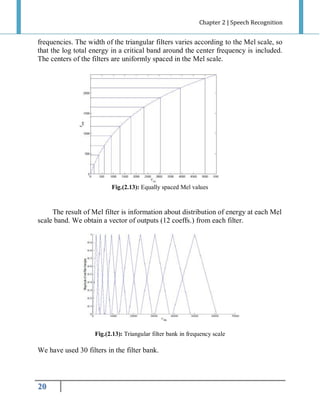 Chapter 2 | Speech Recognition

frequencies. The width of the triangular filters varies according to the Mel scale, so
that the log total energy in a critical band around the center frequency is included.
The centers of the filters are uniformly spaced in the Mel scale.

Fig.(2.13): Equally spaced Mel values

The result of Mel filter is information about distribution of energy at each Mel
scale band. We obtain a vector of outputs (12 coeffs.) from each filter.

Fig.(2.13): Triangular filter bank in frequency scale

We have used 30 filters in the filter bank.

20

 