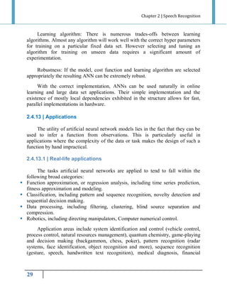 Chapter 2 | Speech Recognition

Learning algorithm: There is numerous trades-offs between learning
algorithms. Almost any algorithm will work well with the correct hyper parameters
for training on a particular fixed data set. However selecting and tuning an
algorithm for training on unseen data requires a significant amount of
experimentation.
Robustness: If the model, cost function and learning algorithm are selected
appropriately the resulting ANN can be extremely robust.
With the correct implementation, ANNs can be used naturally in online
learning and large data set applications. Their simple implementation and the
existence of mostly local dependencies exhibited in the structure allows for fast,
parallel implementations in hardware.
2.4.13 | Applications
The utility of artificial neural network models lies in the fact that they can be
used to infer a function from observations. This is particularly useful in
applications where the complexity of the data or task makes the design of such a
function by hand impractical.
2.4.13.1 | Real-life applications






The tasks artificial neural networks are applied to tend to fall within the
following broad categories:
Function approximation, or regression analysis, including time series prediction,
fitness approximation and modeling.
Classification, including pattern and sequence recognition, novelty detection and
sequential decision making.
Data processing, including filtering, clustering, blind source separation and
compression.
Robotics, including directing manipulators, Computer numerical control.
Application areas include system identification and control (vehicle control,
process control, natural resources management), quantum chemistry, game-playing
and decision making (backgammon, chess, poker), pattern recognition (radar
systems, face identification, object recognition and more), sequence recognition
(gesture, speech, handwritten text recognition), medical diagnosis, financial

29

 