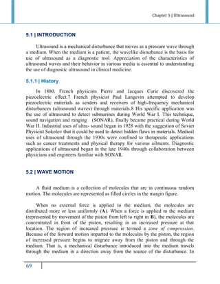 Chapter 5 | Ultrasound

5.1 | INTRODUCTION
Ultrasound is a mechanical disturbance that moves as a pressure wave through
a medium. When the medium is a patient, the wavelike disturbance is the basis for
use of ultrasound as a diagnostic tool. Appreciation of the characteristics of
ultrasound waves and their behavior in various media is essential to understanding
the use of diagnostic ultrasound in clinical medicine.
5.1.1 | History
In 1880, French physicists Pierre and Jacques Curie discovered the
piezoelectric effect.7 French physicist Paul Langevin attempted to develop
piezoelectric materials as senders and receivers of high-frequency mechanical
disturbances (ultrasound waves) through materials.8 His specific application was
the use of ultrasound to detect submarines during World War I. This technique,
sound navigation and ranging (SONAR), finally became practical during World
War II. Industrial uses of ultra- sound began in 1928 with the suggestion of Soviet
Physicist Sokolov that it could be used to detect hidden flaws in materials. Medical
uses of ultrasound through the 1930s were confined to therapeutic applications
such as cancer treatments and physical therapy for various ailments. Diagnostic
applications of ultrasound began in the late 1940s through collaboration between
physicians and engineers familiar with SONAR.

5.2 | WAVE MOTION
A fluid medium is a collection of molecules that are in continuous random
motion. The molecules are represented as filled circles in the margin figure.
When no external force is applied to the medium, the molecules are
distributed more or less uniformly (A). When a force is applied to the medium
(represented by movement of the piston from left to right in B), the molecules are
concentrated in front of the piston, resulting in an increased pressure at that
location. The region of increased pressure is termed a zone of compression.
Because of the forward motion imparted to the molecules by the piston, the region
of increased pressure begins to migrate away from the piston and through the
medium. That is, a mechanical disturbance introduced into the medium travels
through the medium in a direction away from the source of the disturbance. In

96

 