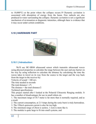 Chapter 5 | Ultrasound

to 10,000 C) at the point where the collapse occurs.19 Dynamic cavitation is
associated with absorption of energy from the beam. Free radicals are also
produced in water surrounding the collapse. Dynamic cavitation is not a significant
mechanism of at-tenuation at diagnostic intensities, although there is evidence that
it may occur under certain conditions.

5.10 | HARDWARE PART

5.10.1 | Introduction:
We'll use HC-SR04 ultrasound sensor which transmits ultrasound waves
using physical properties to calculate the range between the user and any barrier on
his way by using reflection to calculate the distance by calculating the time the
waves takes to travel on its way from the source to the target and the way back
from the target to the receiver by:
Velocity of sound = 340 m/s
The time needed in seconds
The total distance= v*t
The distance = the total distance/2
Technical specifications:
This project started after I looked at the Polaroid Ultrasonic Ranging module. It
has a number of disadvantages for use in small robots etc.
1. The maximum range of 10.7 meter is far more than is normally required, and as
a result
2. The current consumption, at 2.5 Amps during the sonic burst is truly horrendous.
3. The 150mA quiescent current is also far too high.
4. The minimum range of 26cm is useless. 1-2cm is more like it.
5. The module is quite large to fit into small systems, and

77

 