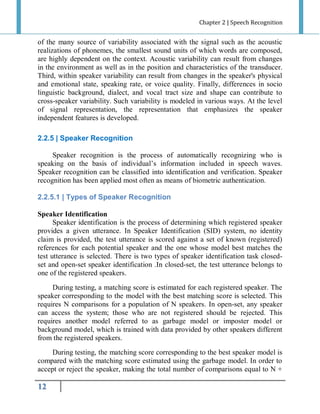 Chapter 2 | Speech Recognition

of the many source of variability associated with the signal such as the acoustic
realizations of phonemes, the smallest sound units of which words are composed,
are highly dependent on the context. Acoustic variability can result from changes
in the environment as well as in the position and characteristics of the transducer.
Third, within speaker variability can result from changes in the speaker's physical
and emotional state, speaking rate, or voice quality. Finally, differences in socio
linguistic background, dialect, and vocal tract size and shape can contribute to
cross-speaker variability. Such variability is modeled in various ways. At the level
of signal representation, the representation that emphasizes the speaker
independent features is developed.
2.2.5 | Speaker Recognition
Speaker recognition is the process of automatically recognizing who is
speaking on the basis of individual’s information included in speech waves.
Speaker recognition can be classified into identification and verification. Speaker
recognition has been applied most often as means of biometric authentication.
2.2.5.1 | Types of Speaker Recognition
Speaker Identification
Speaker identification is the process of determining which registered speaker
provides a given utterance. In Speaker Identification (SID) system, no identity
claim is provided, the test utterance is scored against a set of known (registered)
references for each potential speaker and the one whose model best matches the
test utterance is selected. There is two types of speaker identification task closedset and open-set speaker identification .In closed-set, the test utterance belongs to
one of the registered speakers.
During testing, a matching score is estimated for each registered speaker. The
speaker corresponding to the model with the best matching score is selected. This
requires N comparisons for a population of N speakers. In open-set, any speaker
can access the system; those who are not registered should be rejected. This
requires another model referred to as garbage model or imposter model or
background model, which is trained with data provided by other speakers different
from the registered speakers.
During testing, the matching score corresponding to the best speaker model is
compared with the matching score estimated using the garbage model. In order to
accept or reject the speaker, making the total number of comparisons equal to N +

12

 